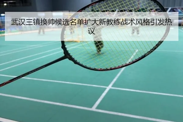 武汉三镇换帅候选名单扩大新教练战术风格引发热议