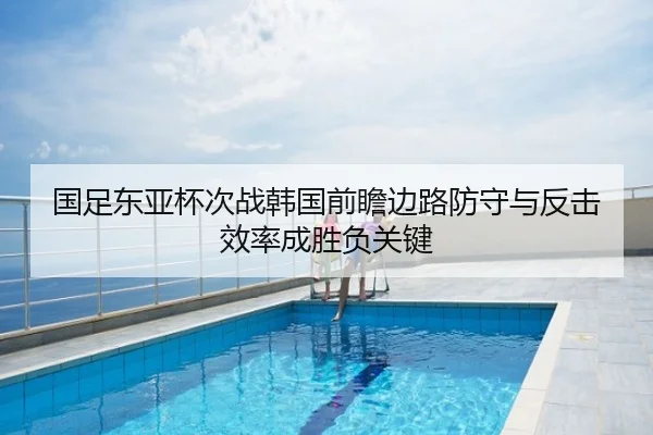 国足东亚杯次战韩国前瞻边路防守与反击效率成胜负关键