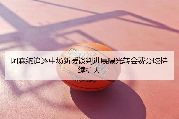 阿森纳追逐中场新援谈判进展曝光转会费分歧持续扩大