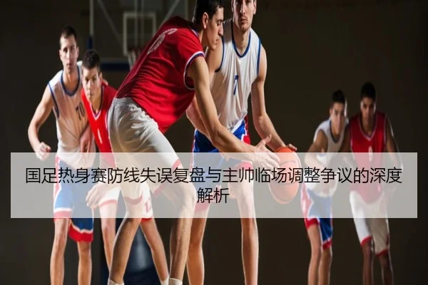 国足热身赛防线失误复盘与主帅临场调整争议的深度解析