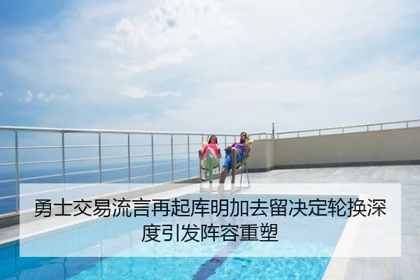 勇士交易流言再起库明加去留决定轮换深度引发阵容重塑
