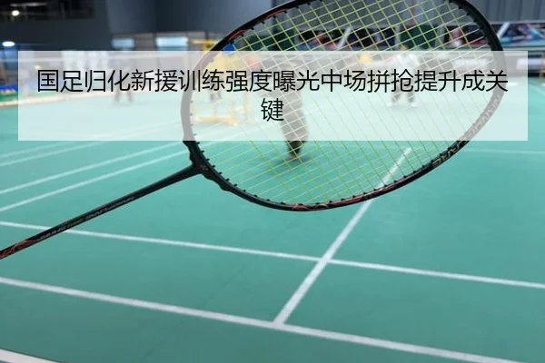 国足归化新援训练强度曝光中场拼抢提升成关键