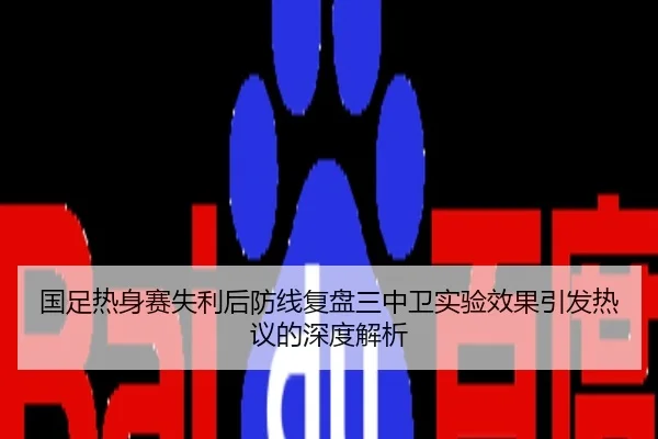 国足热身赛失利后防线复盘三中卫实验效果引发热议的深度解析