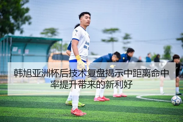 韩旭亚洲杯后技术复盘揭示中距离命中率提升带来的新利好